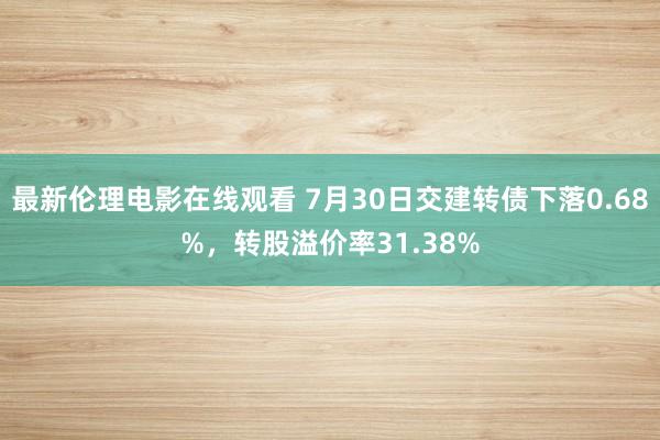 最新伦理电影在线观看 7月30日交建转债下落0.68%，转股溢价率31.38%