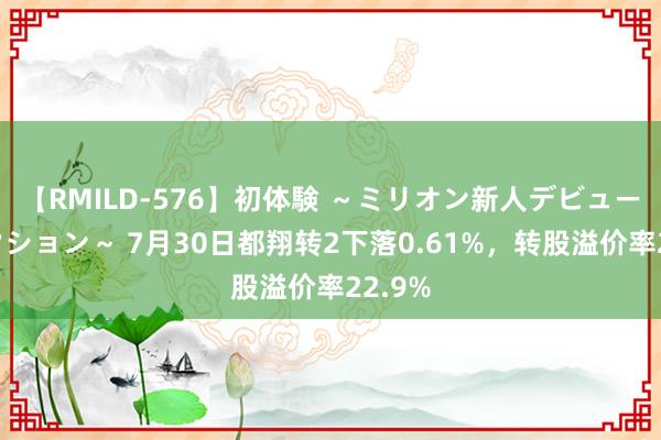 【RMILD-576】初体験 ～ミリオン新人デビューコレクション～ 7月30日都翔转2下落0.61%，转股溢价率22.9%