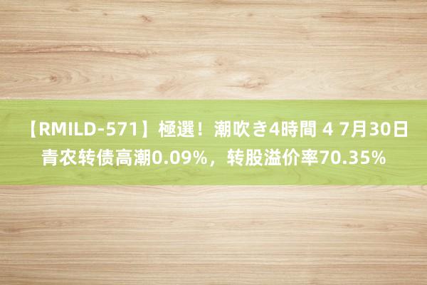 【RMILD-571】極選！潮吹き4時間 4 7月30日青农转债高潮0.09%，转股溢价率70.35%