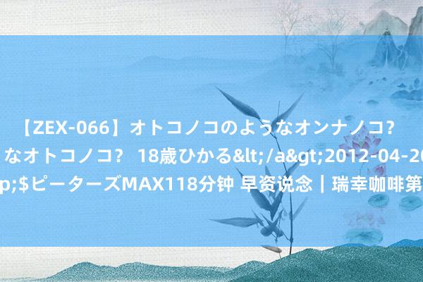 【ZEX-066】オトコノコのようなオンナノコ？ オンナノコのようなオトコノコ？ 18歳ひかる</a>2012-04-20ピーターズMAX&$ピーターズMAX118分钟 早资说念｜瑞幸咖啡第二季度净营收超84亿元；董宇辉公司得手注册俞辉同业商标