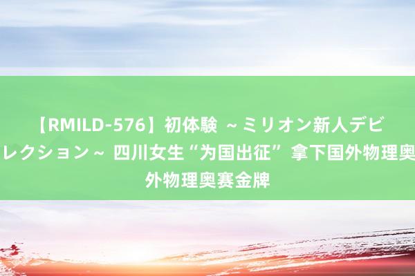 【RMILD-576】初体験 ～ミリオン新人デビューコレクション～ 四川女生“为国出征” 拿下国外物理奥赛金牌