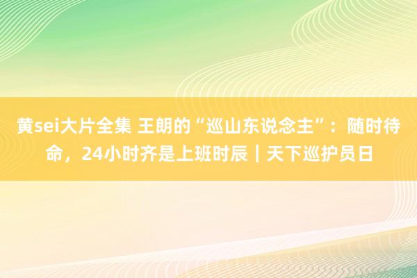 黄sei大片全集 王朗的“巡山东说念主”：随时待命，24小时齐是上班时辰｜天下巡护员日