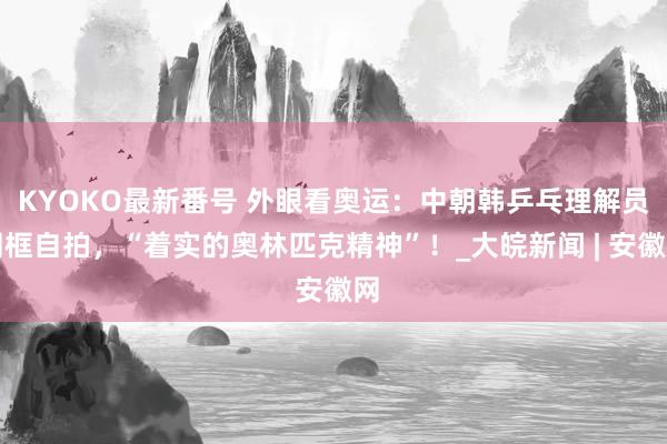 KYOKO最新番号 外眼看奥运：中朝韩乒乓理解员同框自拍，“着实的奥林匹克精神”！_大皖新闻 | 安徽网