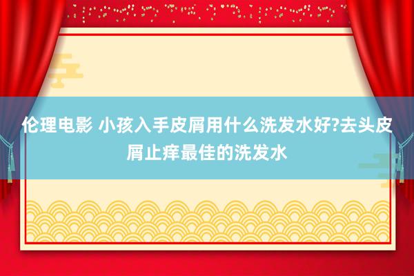 伦理电影 小孩入手皮屑用什么洗发水好?去头皮屑止痒最佳的洗发水