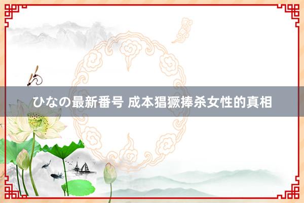 ひなの最新番号 成本猖獗捧杀女性的真相