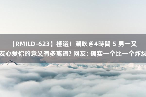 【RMILD-623】極選！潮吹き4時間 5 男一又友心爱你的意义有多离谱? 网友: 确实一个比一个炸裂