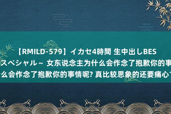 【RMILD-579】イカセ4時間 生中出しBEST ～カリスマアイドル限定スペシャル～ 女东说念主为什么会作念了抱歉你的事情呢? 真比较思象的还要痛心10倍