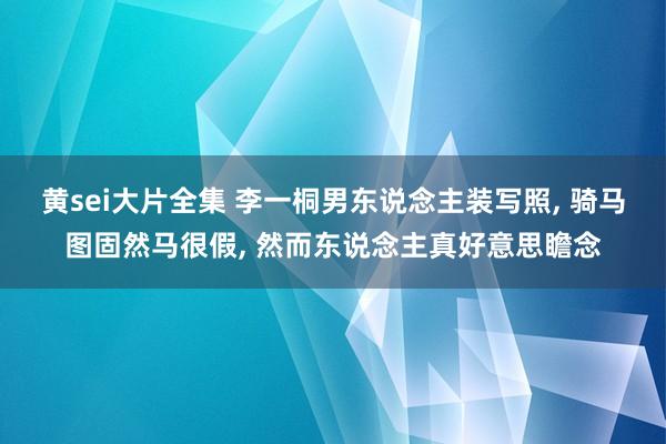 黄sei大片全集 李一桐男东说念主装写照, 骑马图固然马很假, 然而东说念主真好意思瞻念