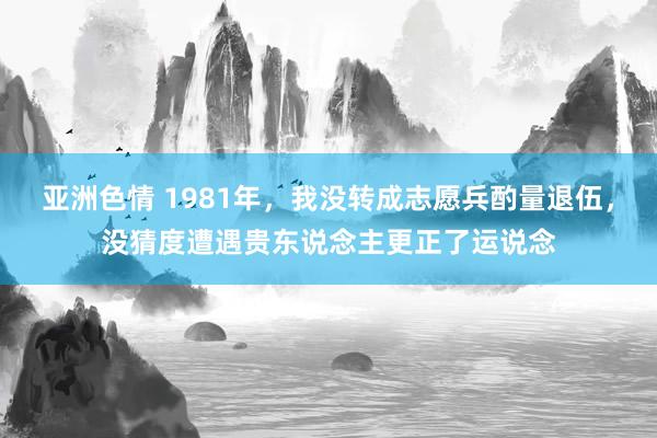 亚洲色情 1981年，我没转成志愿兵酌量退伍，没猜度遭遇贵东说念主更正了运说念