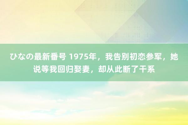 ひなの最新番号 1975年，我告别初恋参军，她说等我回归娶妻，却从此断了干系