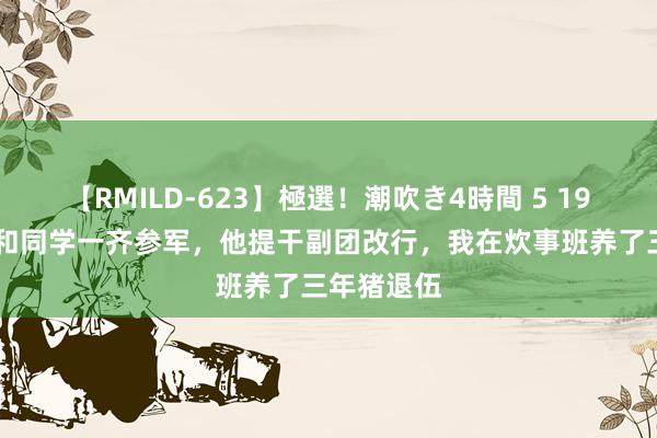 【RMILD-623】極選！潮吹き4時間 5 1973年，我和同学一齐参军，他提干副团改行，我在炊事班养了三年猪退伍