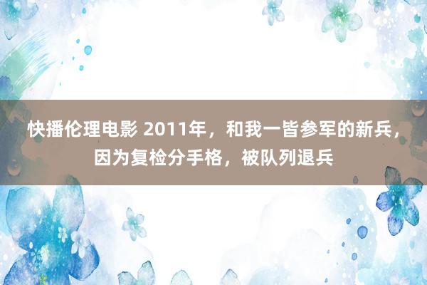 快播伦理电影 2011年，和我一皆参军的新兵，因为复检分手格，被队列退兵