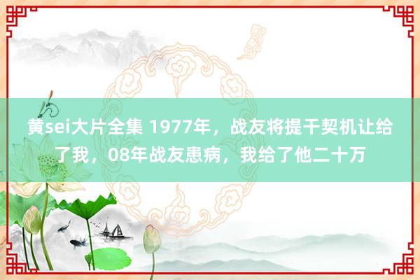 黄sei大片全集 1977年，战友将提干契机让给了我，08年战友患病，我给了他二十万