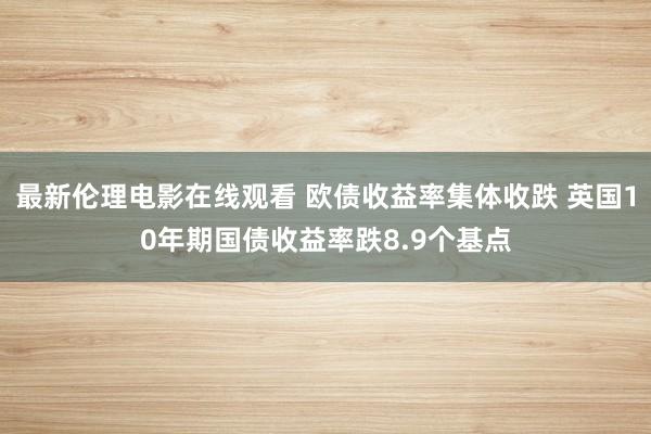 最新伦理电影在线观看 欧债收益率集体收跌 英国10年期国债收益率跌8.9个基点