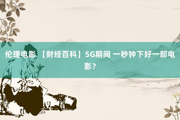 伦理电影 【财经百科】5G期间 一秒钟下好一部电影？