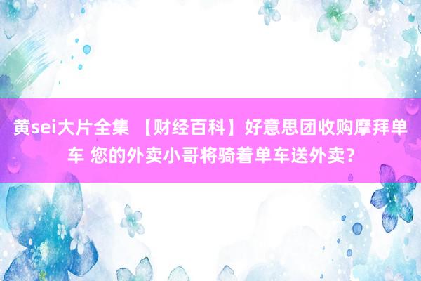 黄sei大片全集 【财经百科】好意思团收购摩拜单车 您的外卖小哥将骑着单车送外卖？