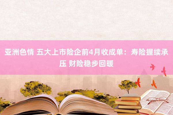 亚洲色情 五大上市险企前4月收成单：寿险握续承压 财险稳步回暖