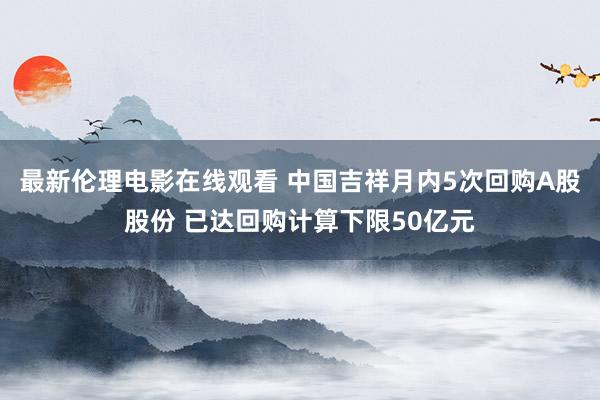 最新伦理电影在线观看 中国吉祥月内5次回购A股股份 已达回购计算下限50亿元