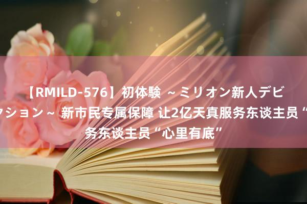 【RMILD-576】初体験 ～ミリオン新人デビューコレクション～ 新市民专属保障 让2亿天真服务东谈主员“心里有底”