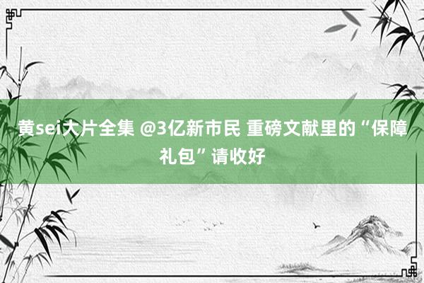 黄sei大片全集 @3亿新市民 重磅文献里的“保障礼包”请收好