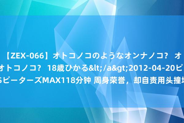 【ZEX-066】オトコノコのようなオンナノコ？ オンナノコのようなオトコノコ？ 18歳ひかる</a>2012-04-20ピーターズMAX&$ピーターズMAX118分钟 周身荣誉，却自责用头撞墙！T1再度输给GEN后，Faker破防让东谈主爱好