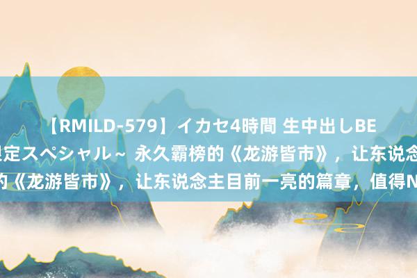 【RMILD-579】イカセ4時間 生中出しBEST ～カリスマアイドル限定スペシャル～ 永久霸榜的《龙游皆市》，让东说念主目前一亮的篇章，值得N刷！