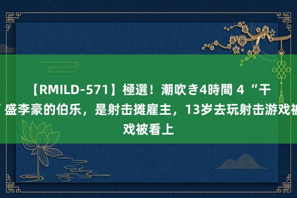 【RMILD-571】極選！潮吹き4時間 4 “干饭哥”盛李豪的伯乐，是射击摊雇主，13岁去玩射击游戏被看上