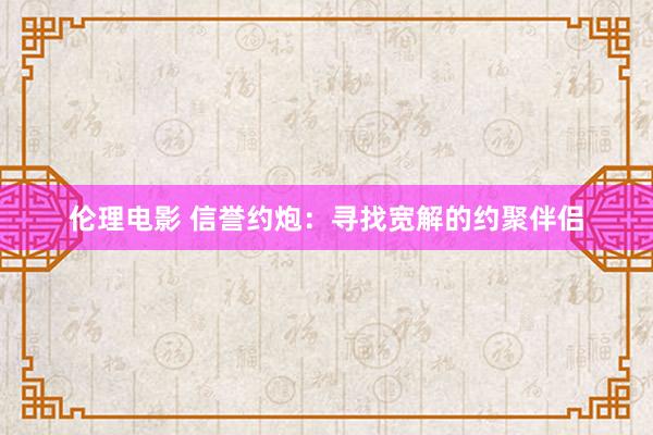 伦理电影 信誉约炮：寻找宽解的约聚伴侣