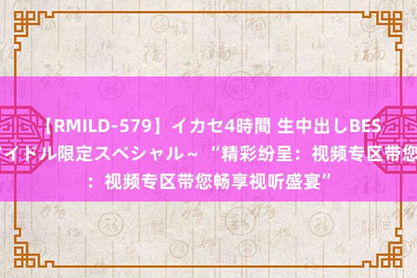 【RMILD-579】イカセ4時間 生中出しBEST ～カリスマアイドル限定スペシャル～ “精彩纷呈：视频专区带您畅享视听盛宴”