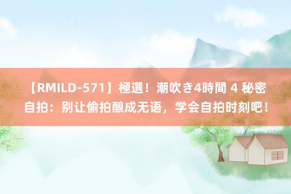 【RMILD-571】極選！潮吹き4時間 4 秘密自拍：别让偷拍酿成无语，学会自拍时刻吧！