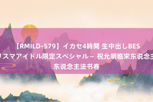 【RMILD-579】イカセ4時間 生中出しBEST ～カリスマアイドル限定スペシャル～ 祝允明临宋东说念主法书卷