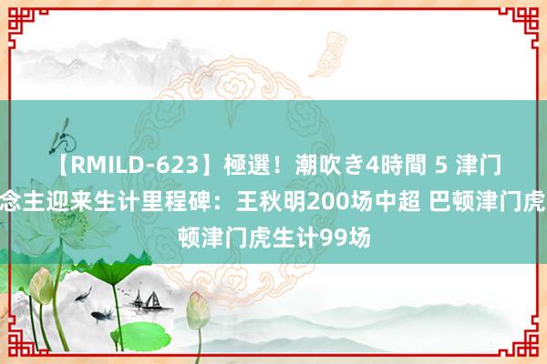 【RMILD-623】極選！潮吹き4時間 5 津门虎多东说念主迎来生计里程碑：王秋明200场中超 巴顿津门虎生计99场