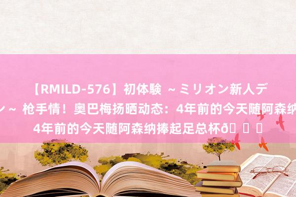 【RMILD-576】初体験 ～ミリオン新人デビューコレクション～ 枪手情！奥巴梅扬晒动态：4年前的今天随阿森纳捧起足总杯?