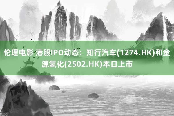 伦理电影 港股IPO动态：知行汽车(1274.HK)和金源氢化(2502.HK)本日上市