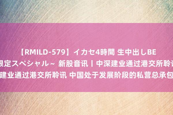 【RMILD-579】イカセ4時間 生中出しBEST ～カリスマアイドル限定スペシャル～ 新股音讯丨中深建业通过港交所聆讯 中国处于发展阶段的私营总承包建筑企业