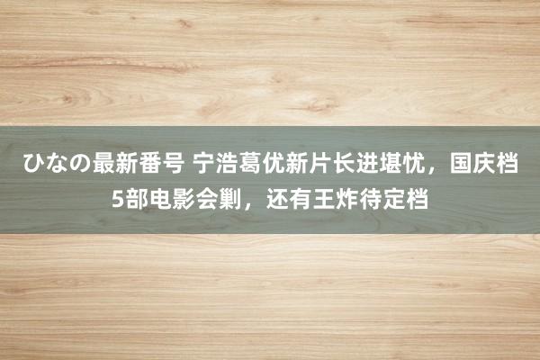 ひなの最新番号 宁浩葛优新片长进堪忧，国庆档5部电影会剿，还有王炸待定档