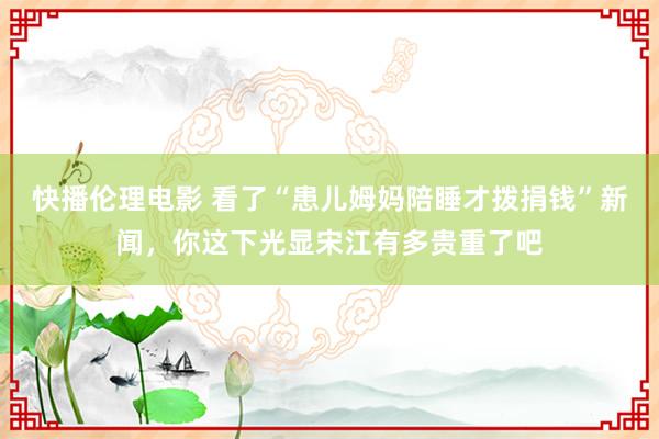 快播伦理电影 看了“患儿姆妈陪睡才拨捐钱”新闻，你这下光显宋江有多贵重了吧