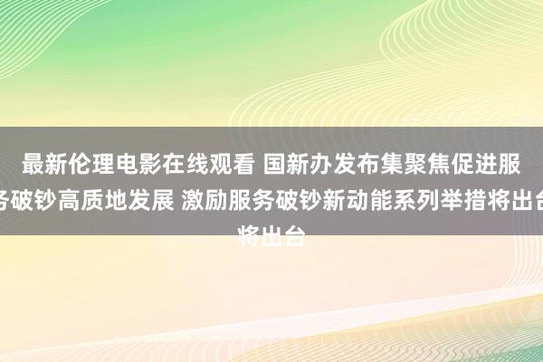 最新伦理电影在线观看 国新办发布集聚焦促进服务破钞高质地发展 激励服务破钞新动能系列举措将出台