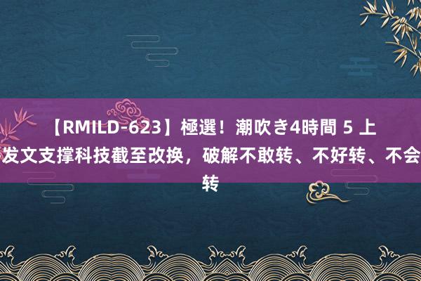 【RMILD-623】極選！潮吹き4時間 5 上海发文支撑科技截至改换，破解不敢转、不好转、不会转