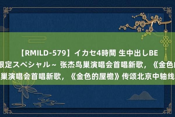 【RMILD-579】イカセ4時間 生中出しBEST ～カリスマアイドル限定スペシャル～ 张杰鸟巢演唱会首唱新歌，《金色的屋檐》传颂北京中轴线