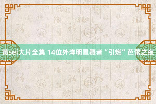 黄sei大片全集 14位外洋明星舞者“引燃”芭蕾之夜