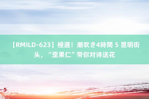 【RMILD-623】極選！潮吹き4時間 5 昆明街头，“歪果仁”带你对诗送花