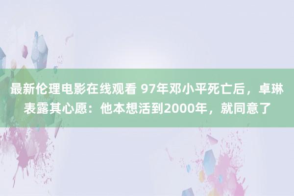 最新伦理电影在线观看 97年邓小平死亡后，卓琳表露其心愿：他本想活到2000年，就同意了