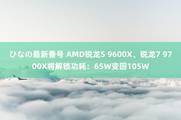 ひなの最新番号 AMD锐龙5 9600X、锐龙7 9700X将解锁功耗：65W变回105W