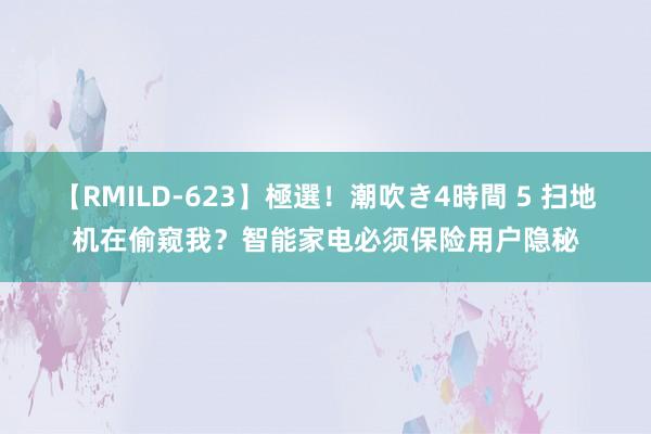 【RMILD-623】極選！潮吹き4時間 5 扫地机在偷窥我？智能家电必须保险用户隐秘