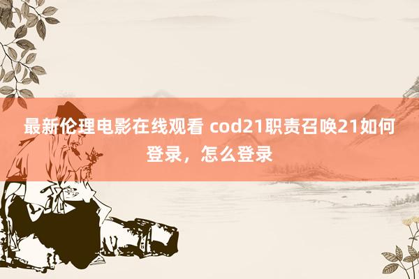 最新伦理电影在线观看 cod21职责召唤21如何登录，怎么登录