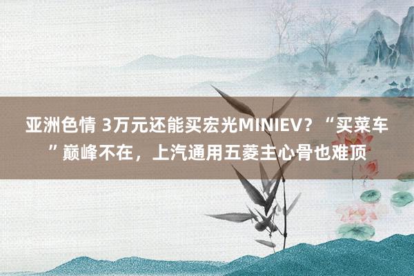 亚洲色情 3万元还能买宏光MINIEV？“买菜车”巅峰不在，上汽通用五菱主心骨也难顶