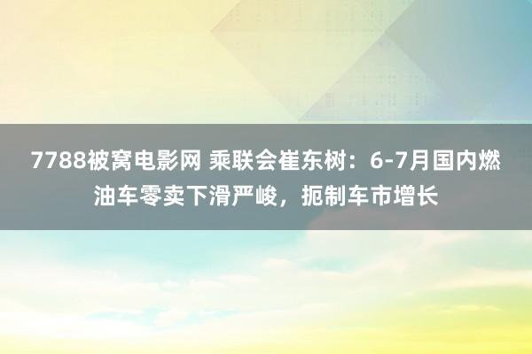 7788被窝电影网 乘联会崔东树：6-7月国内燃油车零卖下滑严峻，扼制车市增长