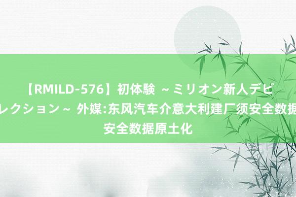 【RMILD-576】初体験 ～ミリオン新人デビューコレクション～ 外媒:东风汽车介意大利建厂须安全数据原土化