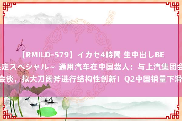 【RMILD-579】イカセ4時間 生中出しBEST ～カリスマアイドル限定スペシャル～ 通用汽车在中国裁人：与上汽集团会谈，拟大刀阔斧进行结构性创新！Q2中国销量下滑29%，损失1.04亿好意思元